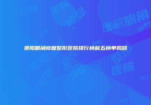 贵阳眼角修复整形医院排行榜前五榜单揭晓