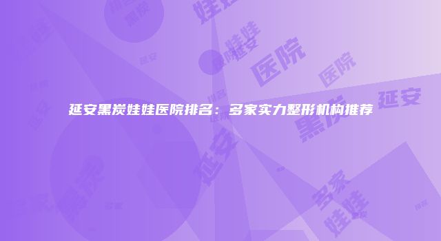 延安黑炭娃娃医院排名:多家实力整形机构推荐