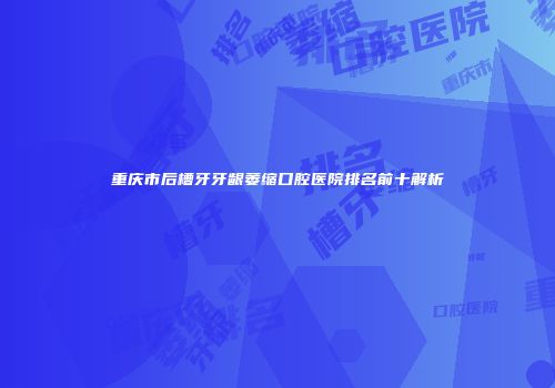 重庆市后槽牙牙龈萎缩口腔医院排名前十解析