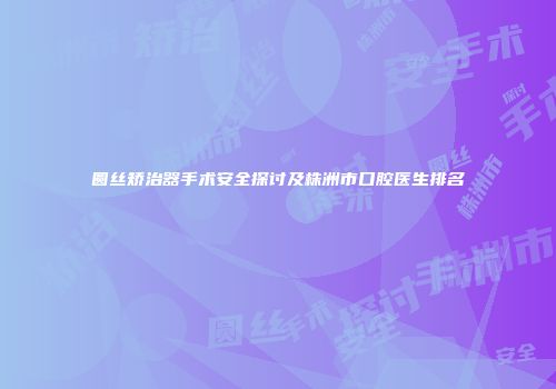 圆丝矫治器手术安全探讨及株洲市口腔医生排名