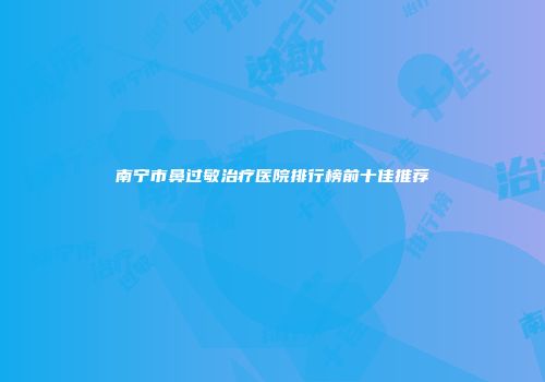 南宁市鼻过敏治疗医院排行榜前十佳推荐