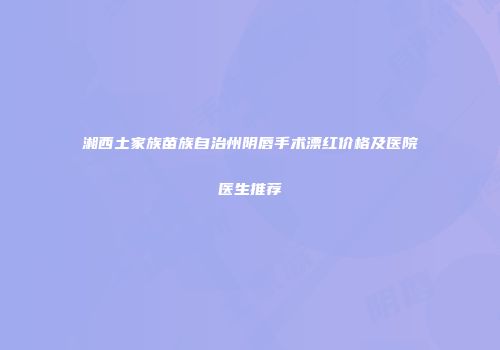 湘西土家族苗族自治州阴唇手术漂红价格及医院医生推荐