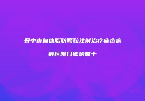 晋中市自体脂肪颗粒注射治疗痤疮瘢痕医院口碑榜前十