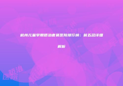 杭州儿童早期矫治套餐医院排行榜:前五名详细解析