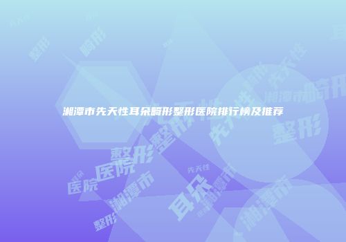 湘潭市先天性耳朵畸形整形医院排行榜及推荐