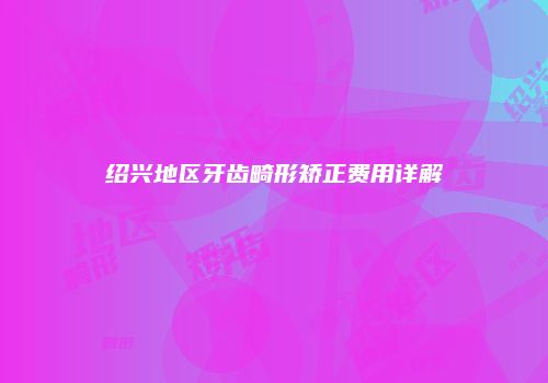 绍兴地区牙齿畸形矫正费用详解