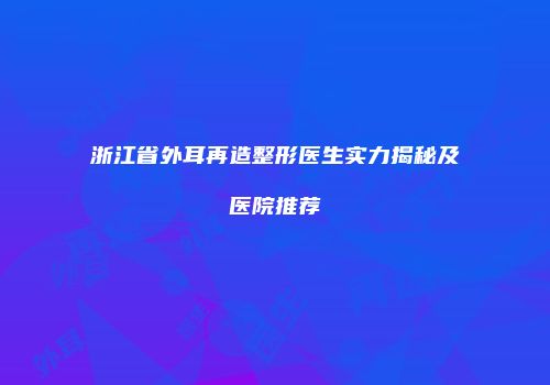浙江省外耳再造整形医生实力揭秘及医院推荐