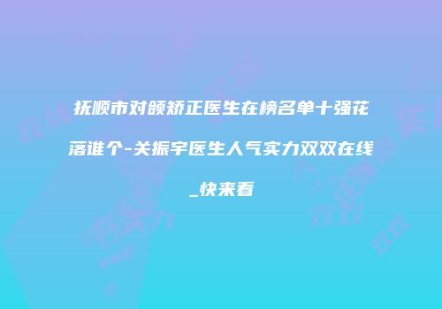 抚顺市对颌矫正医生在榜名单十强花落谁个-关振宇医生人气实力双双在线_快来看