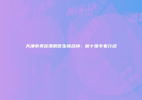 天津市美容漂唇医生排名榜:前十强专家介绍