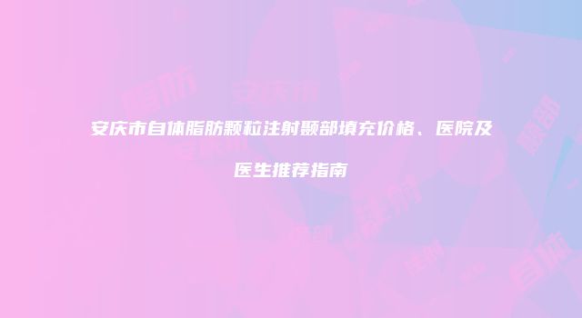 安庆市自体脂肪颗粒注射颞部填充价格、医院及医生推荐指南