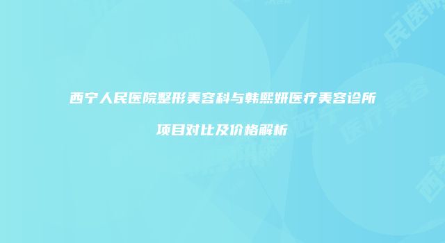 西宁人民医院整形美容科与韩熙妍医疗美容诊所项目对比及价格解析