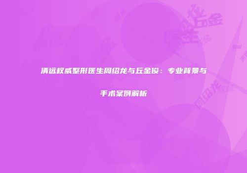 清远权威整形医生周绍龙与丘金俊:专业背景与手术案例解析