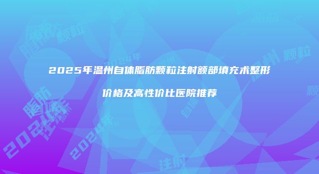 2025年温州自体脂肪颗粒注射额部填充术整形价格及高性价比医院推荐