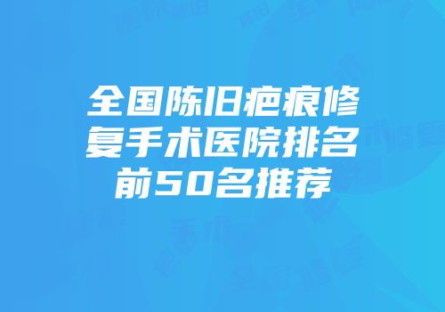 全国陈旧疤痕修复手术医院排名前50名推荐