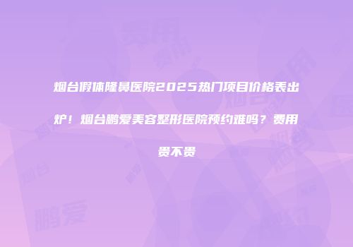 烟台假体隆鼻医院2025热门项目价格表出炉！烟台鹏爱美容整形医院预约难吗？费用贵不贵