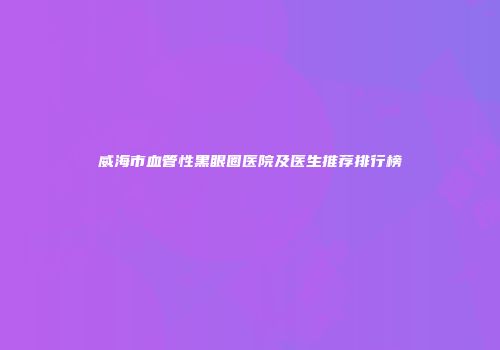威海市血管性黑眼圈医院及医生推荐排行榜