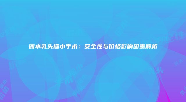 丽水乳头缩小手术:安全性与价格影响因素解析