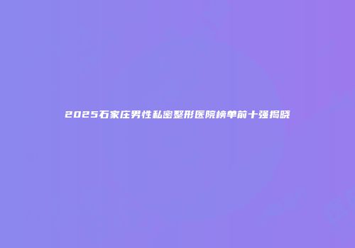 2025石家庄男性私密整形医院榜单前十强揭晓