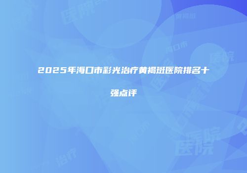 2025年海口市彩光治疗黄褐斑医院排名十强点评