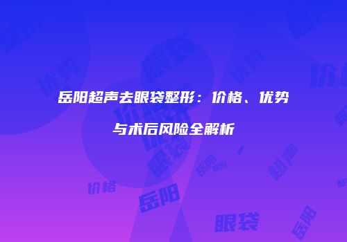 岳阳超声去眼袋整形:价格、优势与术后风险全解析