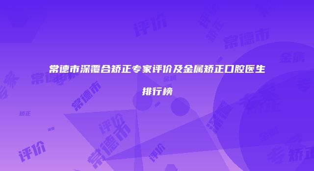 常德市深覆合矫正专家评价及金属矫正口腔医生排行榜
