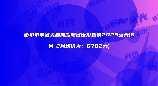 衡水市丰额头自体脂肪名医价格表2025曝光(8月-2月均价为:6782元)