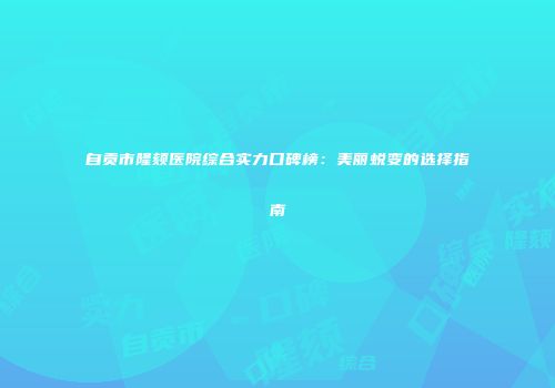 自贡市隆颏医院综合实力口碑榜:美丽蜕变的选择指南