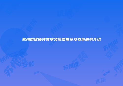 苏州市优质牙套安装医院推荐及特色服务介绍