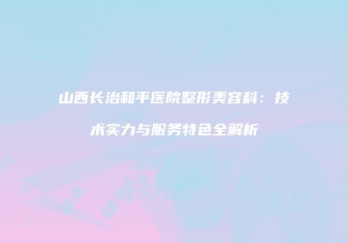 山西长治和平医院整形美容科:技术实力与服务特色全解析