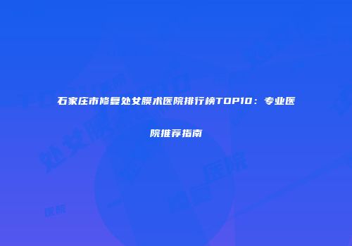 石家庄市修复处女膜术医院排行榜TOP10:专业医院推荐指南