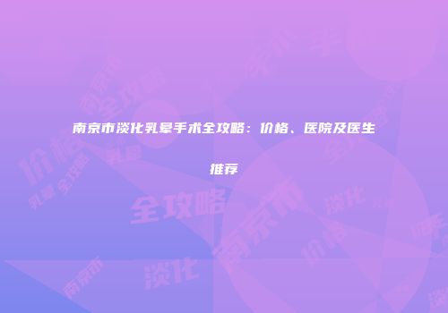 南京市淡化乳晕手术全攻略：价格、医院及医生推荐