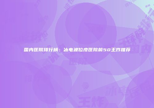 国内医院排行榜:冰电波拉皮医院前50王炸推荐