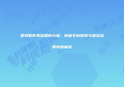 晋城整形美容机构分析：俏丽专科医院与星范诊所特色解读