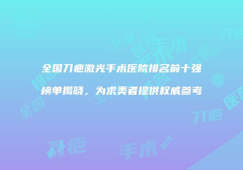 全国刀疤激光手术医院排名前十强榜单揭晓,为求美者提供权威参考