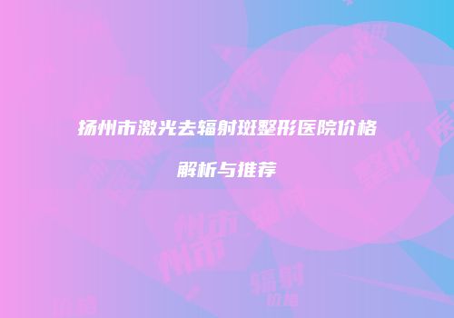 扬州市激光去辐射斑整形医院价格解析与推荐