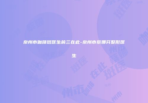 泉州市咖啡斑医生前三在此-泉州市蔡娜芬整形医生