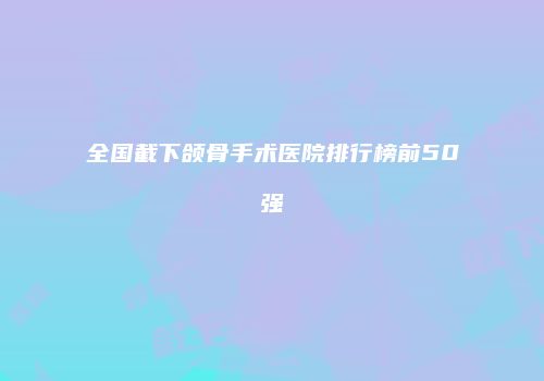 全国截下颌骨手术医院排行榜前50强