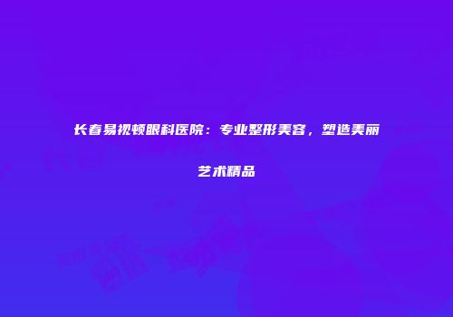 长春易视顿眼科医院:专业整形美容,塑造美丽艺术精品