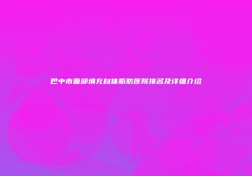 巴中市面部填充自体脂肪医院排名及详细介绍