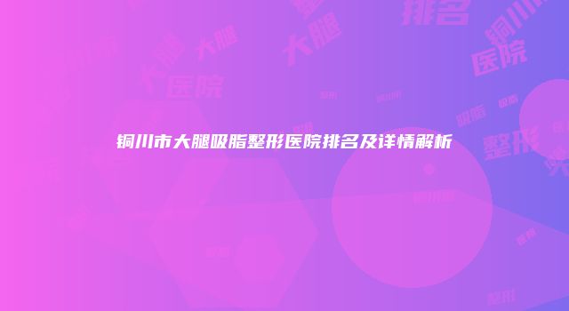 铜川市大腿吸脂整形医院排名及详情解析