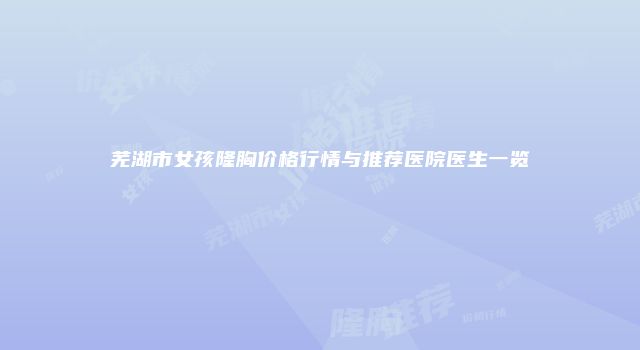 芜湖市女孩隆胸价格行情与推荐医院医生一览