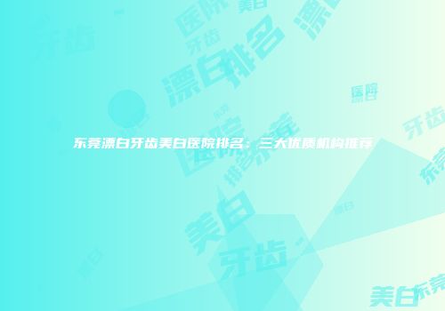 东莞漂白牙齿美白医院排名:三大优质机构推荐