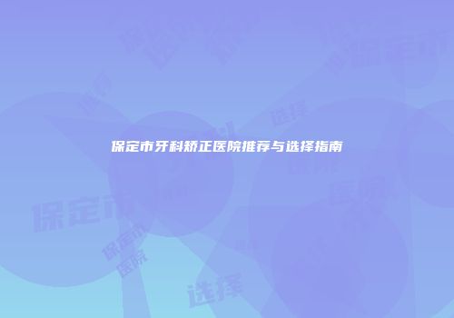 保定市牙科矫正医院推荐与选择指南