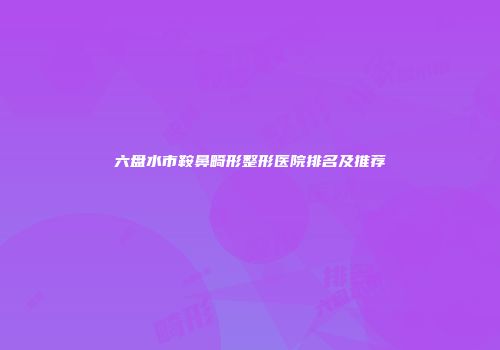 六盘水市鞍鼻畸形整形医院排名及推荐