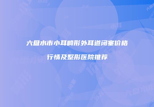 六盘水市小耳畸形外耳道闭塞价格行情及整形医院推荐
