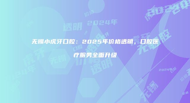 无锡小虎牙口腔:2025年价格透明,口腔医疗服务全面升级