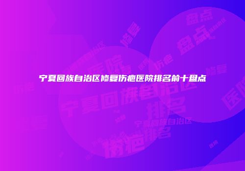 宁夏回族自治区修复伤疤医院排名前十盘点