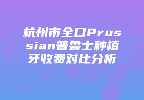 杭州市全口Prussian普鲁士种植牙收费对比分析