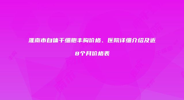 淮南市自体干细胞丰胸价格、医院详细介绍及近8个月价格表