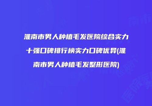 淮南市男人种植毛发医院综合实力十强口碑排行榜实力口碑优异(淮南市男人种植毛发整形医院)
